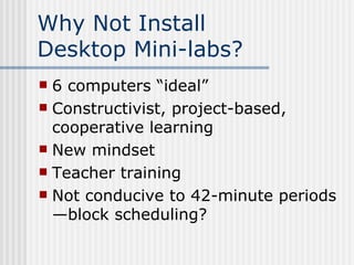 Why Not Install  Desktop Mini-labs? 6 computers “ideal” Constructivist, project-based, cooperative learning New mindset Teacher training Not conducive to 42-minute periods—block scheduling? 