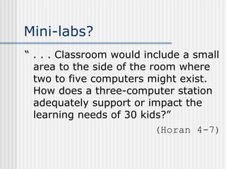 Mini-labs? “ . . . Classroom would include a small area to the side of the room where two to five computers might exist. How does a three-computer station adequately support or impact the learning needs of 30 kids?” (Horan 4-7) 