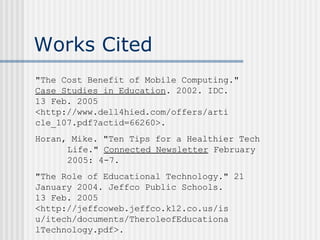 Works Cited "The Cost Benefit of Mobile Computing."  Case Studies in Education . 2002. IDC.  13 Feb. 2005  <http://www.dell4hied.com/offers/arti cle_107.pdf?actid=66260>.  Horan, Mike. "Ten Tips for a Healthier Tech  Life."  Connected Newsletter  February  2005: 4-7. "The Role of Educational Technology." 21  January 2004. Jeffco Public Schools.  13 Feb. 2005  <http://jeffcoweb.jeffco.k12.co.us/is u/itech/documents/TheroleofEducationa lTechnology.pdf>. 