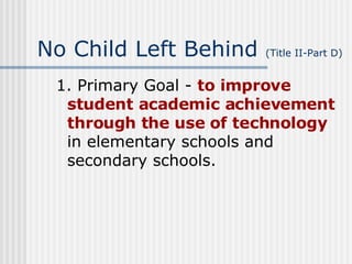 No Child Left Behind  (Title II-Part D) 1. Primary Goal -  to improve student academic achievement through the use of technology  in elementary schools and secondary schools. 