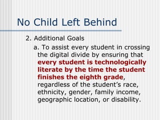 No Child Left Behind 2. Additional Goals a. To assist every student in crossing the digital divide by ensuring that  every student is technologically literate by the time the student finishes the eighth grade , regardless of the student’s race, ethnicity, gender, family income, geographic location, or disability. 