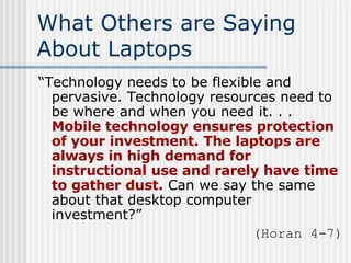What Others are Saying About Laptops “ Technology needs to be flexible and pervasive. Technology resources need to be where and when you need it. . .  Mobile technology ensures protection of your investment. The laptops are always in high demand for instructional use and rarely have time to gather dust.  Can we say the same about that desktop computer investment?” (Horan 4-7) 