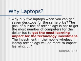 Why Laptops? “  Why buy five laptops when you can get seven desktops for the same price? The goal of our use of technology is not to get the most number of computers for the dollar but to  get the most learning impact for the technology investment.  The investment in the mobile wireless laptop technology will do more to impact learning. . .” (Horan 4-7) 