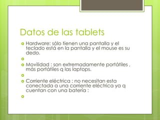 Datos de las tablets
   Hardware: sólo tienen una pantalla y el
    teclado está en la pantalla y el mouse es su
    dedo.

   Movilidad : son extremadamente portátiles ,
    más portátiles q las laptops.

   Corriente eléctrica : no necesitan esta
    conectada a una corriente eléctrica ya q
    cuentan con una batería :

 