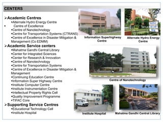 CENTERS
Academic Centres
Alternate Hydro Energy Centre
 Centre of Excellence
Centre of Nanotechnology
Centre for Transportation Systems (CTRANS)
Centre of Excellence in Disaster Mitigation &
Management (Co EDMM)
Academic Service centers
Mahatma Gandhi Central Library
Center for Integrated Sciences
Center for Research & Innovation
Centre of Nanotechnology
Centre for Transportation Systems
Centre of Excellence in Disaster Mitigation &
Management
Continuing Education Centre
Information Super Highway Centre
Institute Computer Centre
Institute Instrumentation Centre
Intellectual Property Rights Cell
Quality Improvement Programme
TIFAC Core
Supporting Service Centres
Educational Technology Cell
Institute Hospital
Centre of Nanotechnology
Mahatma Gandhi Central LibraryInstitute Hospital
Alternate Hydro Energy
Centre
Information Superhighway
Centre
 