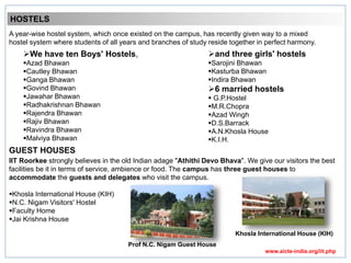 HOSTELS
A year-wise hostel system, which once existed on the campus, has recently given way to a mixed
hostel system where students of all years and branches of study reside together in perfect harmony.
We have ten Boys' Hostels,
Azad Bhawan
Cautley Bhawan
Ganga Bhawan
Govind Bhawan
Jawahar Bhawan
Radhakrishnan Bhawan
Rajendra Bhawan
Rajiv Bhawan
Ravindra Bhawan
Malviya Bhawan
and three girls' hostels
Sarojini Bhawan
Kasturba Bhawan
Indira Bhawan
6 married hostels
 G.P.Hostel
M.R.Chopra
Azad Wingh
D.S.Barrack
A.N.Khosla House
K.I.H.
GUEST HOUSES
IIT Roorkee strongly believes in the old Indian adage "Athithi Devo Bhava". We give our visitors the best
facilities be it in terms of service, ambience or food. The campus has three guest houses to
accommodate the guests and delegates who visit the campus.
Khosla International House (KIH)
N.C. Nigam Visitors' Hostel
Faculty Home
Jai Krishna House
Khosla International House (KIH)
Prof N.C. Nigam Guest House
www.aicte-india.org/iit.php
 