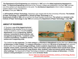 The Department of Civil Engineering was established in 1847 and is the oldest engineering department in
India. The Electrical Engineering department of the Thomson College was established in the year 1897, and was
one of the earliest such specializations in the world. The Architecture department is first in India in instituting a
master's degree course in Architecture
(M. Arch.) in the year 1969–70.
In 1978 Institute of Paper Technology, Saharanpur was merged with the then University of Roorkee. The Institute
of Paper Technology was established as School of Paper Technology by the
Government of India in 1964, with an aid from the Royal Swedish Government. The school was renamed as the
Institute of Paper Technology in July 1968 and subsequently Department of Paper Technology in July 1992
ABOUT IIT ROORKEE:
IIT Roorkee is one of the biggest technical
institutions in the country having the largest
number of academic units. It has 21 academic
departments covering engineering, applied
sciences, humanities & social sciences, and
management programmes, 1 academic centre,
3 centres of excellence, 5 academic service
centres and 3 supporting units.
The Institute has two campuses. The main campus is at Roorkee in Uttarakhand and the other one is 50 km away
at Saharanpur in Uttar Pradesh. The campus at Roorkee is spread over 356 acres of landscaped lush greenery.
Nestled within this are several heritage buildings, modern academic departments, twelve hostels, messes,
hospital, school, banks, community centres, indoor and outdoor sports facilities which include three sports
stadiums, a modern swimming pool, yoga bhawan, dairy, students’ clubs and several activity centres and
other buildings. The Department of Paper Technology is located in a 25 acre campus at Saharanpur. A 10 acre
campus is being developed as an extension centre at Greater Noida
Source: https://en.wikipedia.org/wiki/Indian_Institute_of_Technology_Roorkee
www.aicte-india.org/iit.php
 
