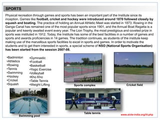 Physical recreation through games and sports has been an important part of the Institute since its
inception. Games like football, cricket and hockey were introduced around 1870 followed closely by
squash and boating. The practice of holding an Annual Athletic Meet was started in 1873. Rowing in the
Ganga Canal has remained one of the most popular sports since 1901, and the Annual Boat Regatta is a
popular and keenly awaited event every year. The Lion Trophy, the most prestigious and coveted prize in
sports was instituted in 1912. Today, the Institute has some of the best facilities in a number of games and
sports and awards proficiencies in 14 games. The tradition continues, as students of the institute keep
making use of the marvellous sports facilities to excel in sports and games. In order to motivate the
students and to get them interested in sports, a special scheme of NSO (National Sports Organisation)
has been started from the session 2007-08.
SPORTS
•Badminton
•Athletics
•Rowing
•Tennis
•Swimming
•Hockey
•Cricket
•Squash
•Gymnastic
•Football
•Basketball
•Yogic Exercise
•Volleyball
•Kho Kho
•Table Tennis
•Weight Lifting
Table tennis
Swimming pool
Cricket fieldSports complex
www.aicte-india.org/iit.php
 