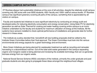 GREEN CAMPUS INITIATIVES
IIT Roorkee always had sustainable initiatives at the core of all activities, despite the relatively small campus
covering only 365 acres with over 8000 students, 450+ faculty and 1000+ staff at various levels. IIT Roorkee
campus has significant greenery covering all parts of the campus, something that is appreciated by all
visitors on campus.
Faculty and students led initiatives to save significant electricity by conducting an energy audit and
developed policy for reducing electricity consumption and energy conservation. Using Solar PV for electricity
generation as well as Solar Thermal for cooking and water heating covering entire campus is an iconic
initiative undertaken by the faculty and students for maximum utilization of energy at the Institute. All the
systems have sensors installed to check optimal performance of installations and generate data for further
research in these areas.
The institute as a policy decided that, henceforth all new building proposals shall be vetted by the
Institute Green Committee before their final approval. The Green Committee must look into the various
environmental and energy aspects for a green technology and environment.
More Green Initiatives are being planned for wastewater treatment as well as recycling and rainwater
harvesting in a decentralized manner. Out of the total solid waste generated in the campus separating
organic and inorganic waste is being planned and reviewing the available technology that can co-generate
biomass energy from our organic waste.
National Social Service Scheme (NSS) volunteers of the institute, primarily the under graduate and post
graduate students are also going to propagate these ideas amongst the neighbourhood villages.
 