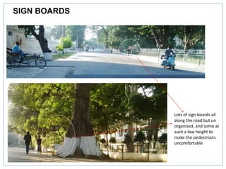 SIGN BOARDS
Lots of sign boards all
along the road but un
organised, and some at
such a low height to
make the pedestrians
uncomfortable
 