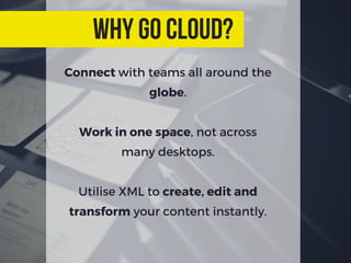 Connect with teams all around the
globe.
Work in one space, not across
many desktops.
Utilise XML to create, edit and
transform your content instantly.
why go cloud?
 