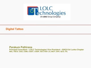Digital Tattoo 
Parakum Pathirana 
Principal Consultant – LOLC Technologies/ Vice President – ISACA Sri Lanka Chapter 
MSc, FBCS, CISA, CISM, CGEIT, CISSP, ISO 27001 LA, MCP, CHFI, QCS, ITIL 
 