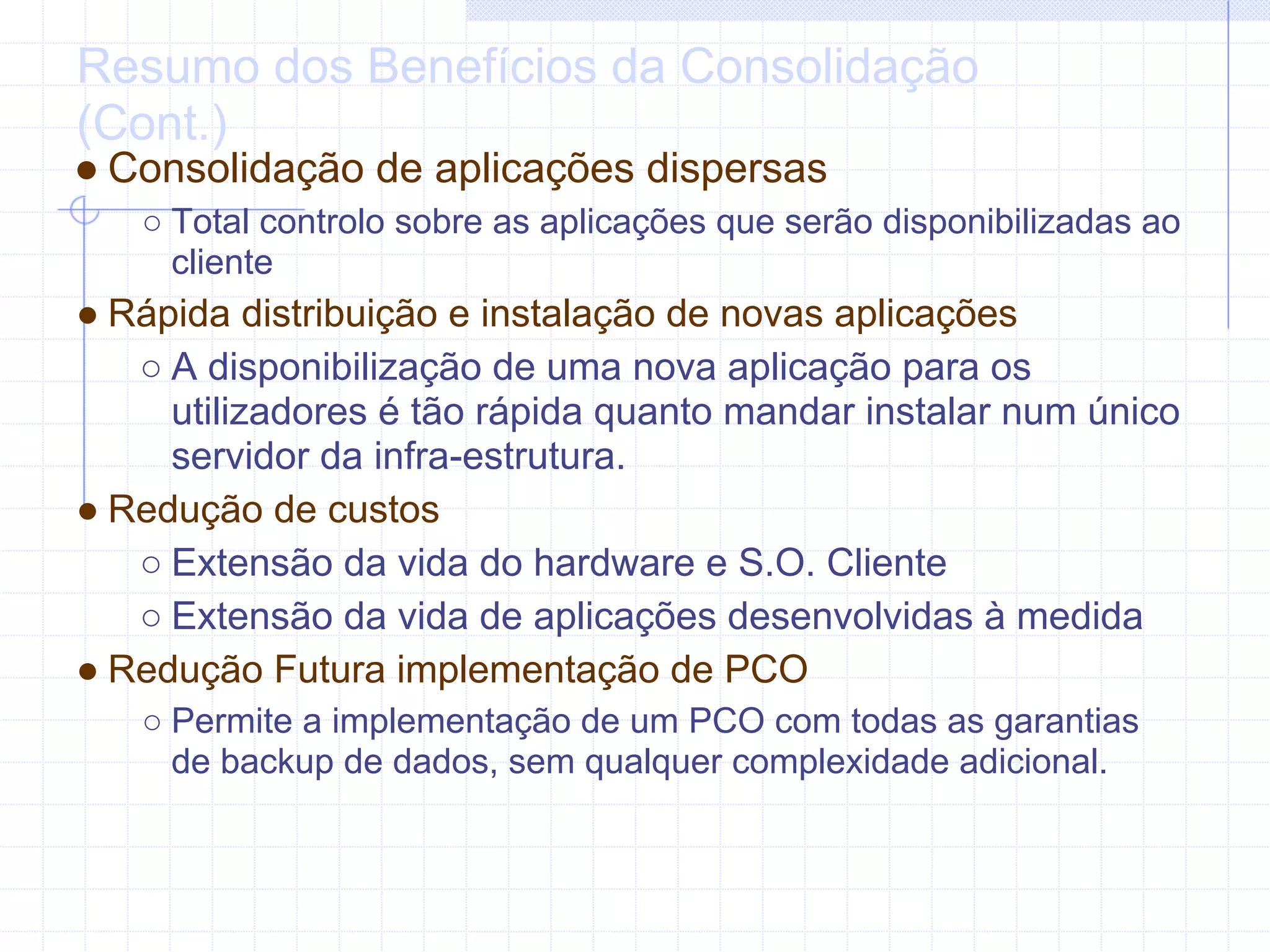 Resumo dos Benefícios da Consolidação
(Cont.)
● Consolidação de aplicações dispersas
   ○ Total controlo sobre as aplicações que serão disponibilizadas ao
     cliente
● Rápida distribuição e instalação de novas aplicações
   ○ A disponibilização de uma nova aplicação para os
     utilizadores é tão rápida quanto mandar instalar num único
     servidor da infra-estrutura.
● Redução de custos
   ○ Extensão da vida do hardware e S.O. Cliente
   ○ Extensão da vida de aplicações desenvolvidas à medida
● Redução Futura implementação de PCO
   ○ Permite a implementação de um PCO com todas as garantias
     de backup de dados, sem qualquer complexidade adicional.
 