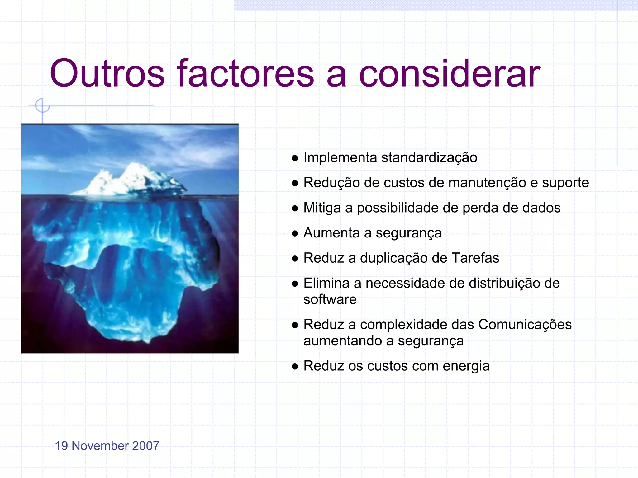 Outros factores a considerar
                   ● Implementa standardização
                   ● Redução de custos de manutenção e suporte
                   ● Mitiga a possibilidade de perda de dados
                   ● Aumenta a segurança
                   ● Reduz a duplicação de Tarefas
                   ● Elimina a necessidade de distribuição de
                     software
                   ● Reduz a complexidade das Comunicações
                     aumentando a segurança
                   ● Reduz os custos com energia




19 November 2007
 