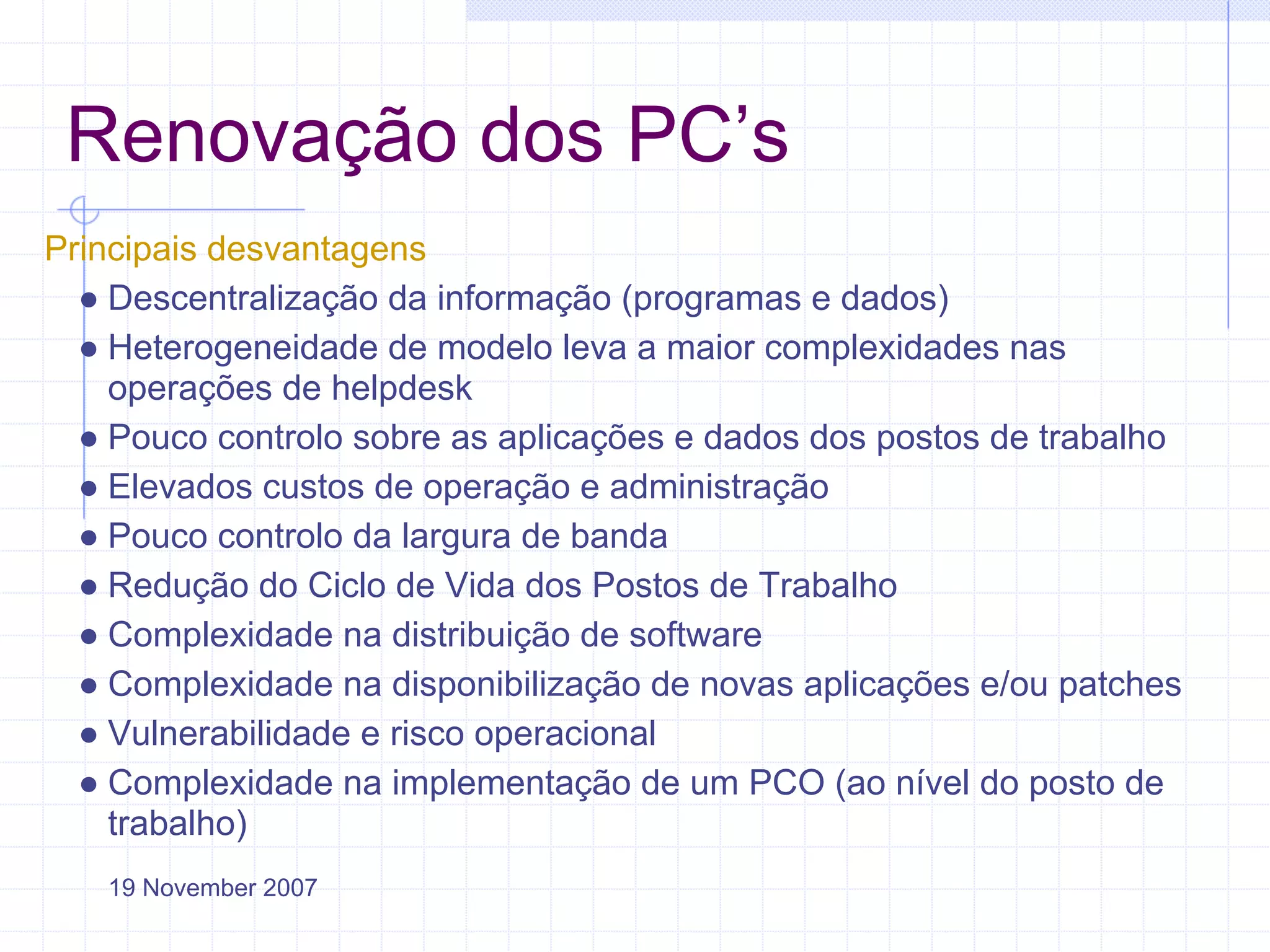 Renovação dos PC’s
Principais desvantagens
  ● Descentralização da informação (programas e dados)
  ● Heterogeneidade de modelo leva a maior complexidades nas
    operações de helpdesk
  ● Pouco controlo sobre as aplicações e dados dos postos de trabalho
  ● Elevados custos de operação e administração
  ● Pouco controlo da largura de banda
  ● Redução do Ciclo de Vida dos Postos de Trabalho
  ● Complexidade na distribuição de software
  ● Complexidade na disponibilização de novas aplicações e/ou patches
  ● Vulnerabilidade e risco operacional
  ● Complexidade na implementação de um PCO (ao nível do posto de
    trabalho)
   19 November 2007
 