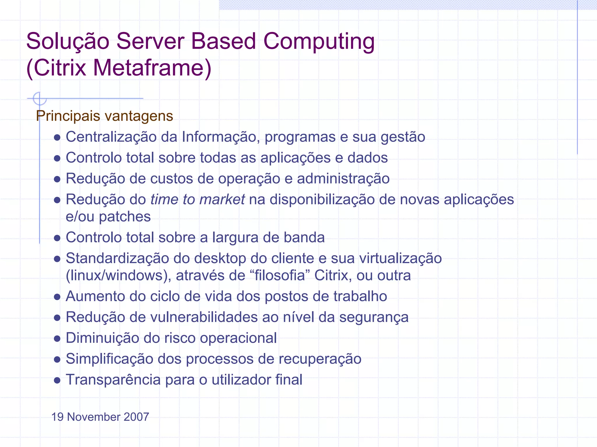 Solução Server Based Computing
(Citrix Metaframe)
Principais vantagens
   ● Centralização da Informação, programas e sua gestão
   ● Controlo total sobre todas as aplicações e dados
   ● Redução de custos de operação e administração
   ● Redução do time to market na disponibilização de novas aplicações
     e/ou patches
   ● Controlo total sobre a largura de banda
   ● Standardização do desktop do cliente e sua virtualização
     (linux/windows), através de “filosofia” Citrix, ou outra
   ● Aumento do ciclo de vida dos postos de trabalho
   ● Redução de vulnerabilidades ao nível da segurança
   ● Diminuição do risco operacional
   ● Simplificação dos processos de recuperação
   ● Transparência para o utilizador final

  19 November 2007
 