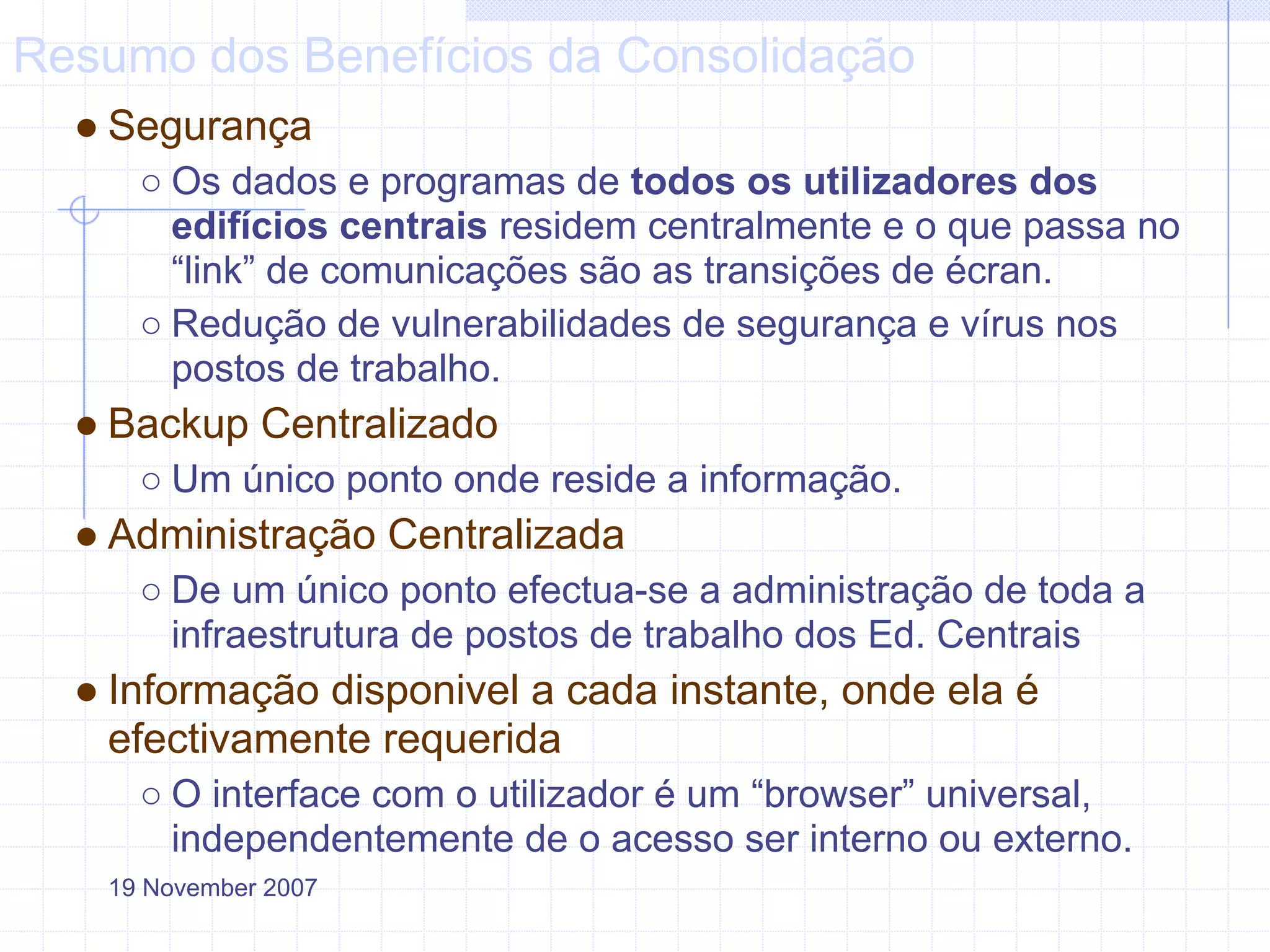 Resumo dos Benefícios da Consolidação
  ● Segurança
     ○ Os dados e programas de todos os utilizadores dos
       edifícios centrais residem centralmente e o que passa no
       “link” de comunicações são as transições de écran.
     ○ Redução de vulnerabilidades de segurança e vírus nos
       postos de trabalho.
  ● Backup Centralizado
     ○ Um único ponto onde reside a informação.
  ● Administração Centralizada
     ○ De um único ponto efectua-se a administração de toda a
       infraestrutura de postos de trabalho dos Ed. Centrais
  ● Informação disponivel a cada instante, onde ela é
    efectivamente requerida
     ○ O interface com o utilizador é um “browser” universal,
       independentemente de o acesso ser interno ou externo.
   19 November 2007
 