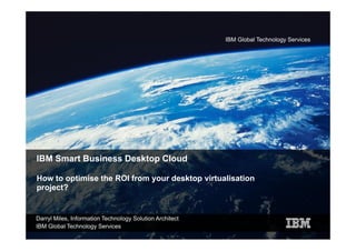 IBM Global Technology Services




IBM Smart Business Desktop Cloud

How to optimise the ROI from your desktop virtualisation
         p                   y          p
project?


Darryl Miles, Information Technology Solution Architect
IBM Global Technology Services
 