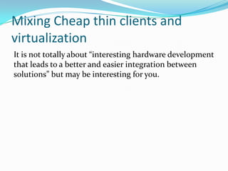 Mixing Cheap thin clients and
virtualization
It is not totally about “interesting hardware development
that leads to a better and easier integration between
solutions” but may be interesting for you.
 