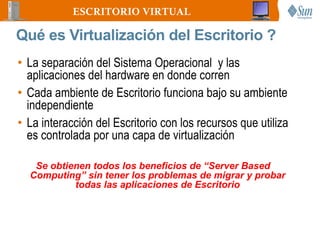 ESCRITORIO VIRTUAL

Qué es Virtualización del Escritorio ?
• La separación del Sistema Operacional y las
  aplicaciones del hardware en donde corren
• Cada ambiente de Escritorio funciona bajo su ambiente
  independiente
• La interacción del Escritorio con los recursos que utiliza
  es controlada por una capa de virtualización

   Se obtienen todos los beneficios de “Server Based
  Computing” sin tener los problemas de migrar y probar
           todas las aplicaciones de Escritorio
 