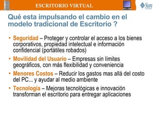 ESCRITORIO VIRTUAL

Qué esta impulsando el cambio en el
modelo tradicional de Escritorio ?
• Seguridad – Proteger y controlar el acceso a los bienes
  corporativos, propiedad intelectual e información
  confidencial (portátiles robados)
• Movilidad del Usuario – Empresas sin límites
  geográficos, con más flexibilidad y conveniencia
• Menores Costos – Reducir los gastos mas allá del costo
  del PC... y ayudar al medio ambiente
• Tecnología – Mejoras tecnológicas e innovación
  transforman el escritorio para entregar aplicaciones
 