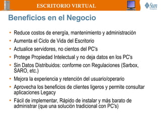 ESCRITORIO VIRTUAL

Beneficios en el Negocio
• Reduce costos de energía, mantenimiento y administración
• Aumenta el Ciclo de Vida del Escritorio
• Actualice servidores, no cientos del PC's
• Protege Propiedad Intelectual y no deja datos en los PC's
• Sin Datos Distribuidos: conforme con Regulaciones (Sarbox,
  SARO, etc.)
• Mejora la experiencia y retención del usuario/operario
• Aprovecha los beneficios de clientes ligeros y permite consultar
  aplicaciones Legacy
• Fácil de implementar, Rápido de instalar y más barato de
  administrar (que una solución tradicional con PC's)
 