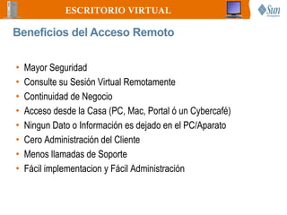 ESCRITORIO VIRTUAL

Beneficios del Acceso Remoto

•   Mayor Seguridad
•   Consulte su Sesión Virtual Remotamente
•   Continuidad de Negocio
•   Acceso desde la Casa (PC, Mac, Portal ó un Cybercafé)
•   Ningun Dato o Información es dejado en el PC/Aparato
•   Cero Administración del Cliente
•   Menos llamadas de Soporte
•   Fácil implementacion y Fácil Administración
 