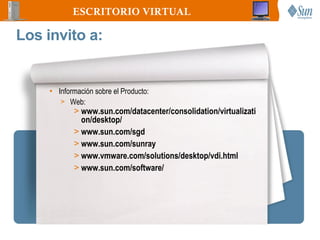 ESCRITORIO VIRTUAL

Los invito a:


     • Información sobre el Producto:
        > Web:
            > www.sun.com/datacenter/consolidation/virtualizati
              on/desktop/
            > www.sun.com/sgd
            > www.sun.com/sunray
            > www.vmware.com/solutions/desktop/vdi.html
            > www.sun.com/software/
 