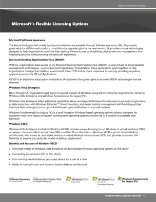 Desktop Virtualization Strategy




    Microsoft’s Flexible Licensing Options


Microsoft software assurance

The key technologies that enable desktop virtualization are available through Software Assurance (SA). SA provides
great value for all Microsoft products. In addition to upgrade rights to the next version, SA provides unique technologies
designed to help organizations optimize their desktop infrastructures by simplifying deployment and management and
improving security, while providing the best user experience.

Microsoft Desktop optimization pack (MDop)

With SA, organizations have access to the Microsoft Desktop Optimization Pack (MDOP), a suite of best-of-breed desktop
management technologies—such as Microsoft Application Virtualization. These applications work together to help
organizations manage their desktop environment, lower TCO and be more responsive to users by providing anywhere,
anytime access to the OS and Applications.

MDOP is an additional subscription available to SA customers that gives rights to any new MDOP technologies that are
released.

Windows Vista enterprise

Next, through SA, organizations get access to special releases of Windows designed for enterprise requirements, including
Windows Vista Enterprise and Windows Fundamentals for Legacy PCs.

Windows Vista Enterprise offers additional capabilities above and beyond Windows Vista Business to provide a higher level
of data protection, with Windows BitLocker™ Drive Encryption, and easier desktop management with Multilingual User
Interface Packs and rights to run up to 4 additional copies of Windows in a virtual machine.

Windows Fundamentals for Legacy PCs is a small-footprint Windows-based operating system solution designed for
customers who have legacy computers running early operating systems and are not in a position to purchase new
hardware.

Windows VeCD

Windows Vista Enterprise Centralized Desktop (VECD) provides unique licensing to run Windows in virtual machines (VMs)
on servers. Users are able to access these VMs on either PCs or thin clients. Windows VECD supports hosted desktop
architectures, also known as centralized desktop or virtual desktop infrastructures (VDI), and provides customers the
flexibility to explore this particular model of desktop deployment.

Benefits and features of Windows VECD

●   Unlimited installs of Windows Vista Enterprise (or downgraded Windows operating system) on the server

●   Licensed by access device (PC or thin client)

●   Four running virtual instances per access device for a user at a time

●   Ability to run both static and dynamic hosted desktop architectures




                                                                                Centralized Desktop




                                                                                        Desktop Virtualization strategy | 11
 