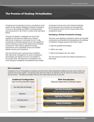 Desktop Virtualization Strategy




The Promise of Desktop Virtualization



Companies are increasingly turning to virtualization as the                   companies to do the same with enterprise desktops
answer to their desktop challenges. Desktop virtualization                    by providing the tools necessary to rearrange how
is the act of decoupling the different computing layers                       PC components interact and to choose where those
and storing some or all of them in a data center (see figure                  components reside.
below).
                                                                              Developing a Desktop Virtualization strategy
Through virtualization, employees can access their
applications and data very safely over a network                              There are many desktop virtualization options and possible
and the risk of data loss is minimized. On the IT side,                       combinations and therefore the development of a desktop
virtualization accelerates deployment of new capabilities                     virtualization strategy requires three distinct steps:
without needing to acquire new hardware and configure
components. It also reduces application testing                               1. Map the available technologies
requirements and compatibility issues and simplifies
disaster recovery and compliance.                                             2. Define user needs

Over the past few years, businesses have simplified                           3. Match technologies with user needs.
their data center management via server virtualization
technologies and reaped enormous cost benefits in                             The next sections provide more detail and guidance on
the process. Now, new advances in virtualization and                          these steps.
more ubiquitous availability of broadband access enable




   What is Virtualization?
   Virtualization is the act of decoupling one computing resource from others without impacting the usability across these resources. Rather than
   locking the various layers together—the operating system (OS) to the hardware, the application to the OS, and the user interface and data to
   the local machine – virtualization technologies loosen the direct reliance these parts have on each other.


          Traditional Configuration                                                      With Virtualization
         Tight binding between layers                                             Reduced dependency between layers

             User State (Data and Settings)
                                                                                          User State Virtualization
                                                                                      Isolate and centralize user data & state
                       Application
                                                                                         Application Virtualization
                                                                          Isolate and centralize applications management & deployment
                    Operating System
                                                                                           Desktop Virtualization
                                                                      Isolate and centralize operating system management and deployment
                        Hardware




                                                                                                          Desktop Virtualization strategy | 3
 
