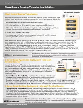 Desktop Virtualization Strategy



Discretionary Desktop Virtualization Solutions

                                                                                                                          Client-Hosted Desktop Virtualization
Client Hosted Desktop Virtualization
                                                                                                                                       User PC
With desktop (machine) virtualization, multiple client operating systems can run on the same
hardware at the same time where each operating system is running in its own virtual machine.
                                                                                                                                      User State
Client-hosted desktop virtualization offers the following benefits:
●   Minimizes application-to-OS compatibility issues and accelerates OS migrations.                                                  Application

●   Streamlines delivery and reconstitution of corporate desktops, simplifying support tasks,
                                                                                                                                          OS
    business continuity, and incorporation of heterogeneous IT environments.

●   Support offline users and roaming users.
                                                                                                                                     Virtual PC
●   Increases enterprise IT staff control over corporate laptops while providing users the
    flexibility needed to maximize productivity.                                                                                          OS

Some client-hosted desktop virtualization technologies (ex: MEDV) support two modes of operation: full desktop mode,
where users are presented with the full desktop running inside the virtual machine and a seamless integration mode that
integrates the applications that are running inside the virtual machine environment with the host native desktop. An
emerging twist on client-hosted VMs is the decoupling of the VM from the PC, making the VM portable. For example,
organizations can distribute VMs on USB flash disks (UFDs). When users plug these UFDs into a PC, the VM starts, and users
can log on to their virtual desktops. Just recently, Microsoft announced the intent to support such scenarios with MEDV and
Windows license called Windows Vista® Enterprise Centralized Desktop (VECD).

                                                  Microsoft Enterprise Desktop Virtualization (MEDV) enhances deployment and management of VMs on
Enterprise Desktop Virtualization                 rich clients, providing a seamless user experience independent of the local desktop configuration and
                                                  operating system. See the last section for details.

1. server Based application Deployment - Microsoft                                                                    Presentation Virtualization

terminal services
Microsoft Windows Server® Terminal Services is a mature, server-based computing                               User PC or
architecture that runs user applications on a single Windows Server operating system                                                           Server
with multiple sessions on one server, enabling each user to remotely access a full
                                                                                                              Thin Client
desktop or single application from the user’s local device via a remote protocol such                         Presentation
                                                                                                                                            Applications
                                                                                                                                          Storage & Processing
as Microsoft Remote Desktop Protocol (RDP). Two general types of presentation
virtualization exist:                                                                                                                 Applications (or desktop
                                                                                                                                     sessions) run on the server
●   terminal services remote Desktop provides each user with a complete desktop
    and applications that are running on the Terminal Server. This shared architecture                             Server OS
    provides centralized management and efficiency. Each server is running one
    operating system and thus can support many multiple users. On the other hand, this solution does not give users the
    flexibility to customize their environments in the ways that they can customize traditional PCs. Also, some applications do
    not run well on a multiple-session server operating system, and might cause some application compatibility issues.

2. server Based Desktop Deployment - Microsoft terminal services
●   terminal services remote app suppresses the desktop and presents only the UI of the applications onto a local PC,
    while the applications themselves are running on a server. This solution allows the user to access remote apps as if they
    are running locally and thus eliminates the second desktop that uses training requirements. Application presentation
    virtualization has similar advantages and disadvantages to desktop presentation virtualization. It has the economic benefits
    of a shared-computing architecture, but it usually requires applications to run on a server operating system, which some
    application vendors do not support.
                                   Microsoft Terminal Services virtualizes the presentation of entire desktops or specific applications, enabling
                                   customers to consolidate applications and data in the datacenter while providing broad access to local and
terminal services                  remote users. See the last section for details.
    6 | Desktop Virtualization strategy
 