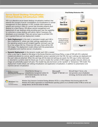 Desktop Virtualization Strategy




                                                                                                    Virtual Desktop Infrastructure (VDI)
server Based Desktop Virtualization -
Virtual Desktop infrastructure (VDi)
VDI is an alterative server-based desktop virtualization method, that
                                                                                                                                   Server
extends the concept of server consolidation via virtualization to central                  User PC or
management of client desktops. In VDI, multiple client operating                           Thin Client
systems are running in VMs on a server that remotely presents each
desktop to a client device. VDI allows central management and                                                                   User State
deployment of user desktops while providing each user the capability                       Presentation
to customize a unique desktop with admin rights if necessary (for
                                                                                                                                Application
developers, as an example). There are various ways to architect VDI,
but in general there are two deployment models:
                                                                                     Desktop experience is                          OS
●   static Deployment: In the static or persistent model, each VM is
                                                                                      centralized and gets
    like a traditional PC, where user data, settings, applications and
                                                                                     delivered to user’s PC
    the operating systems are all mingled together, and each user has                     or thin client
    his or her unique VM. So, if there are 100 users, there will be 100                                                         Hyper-V™
    VM images. This deployment model utilizes both the presentation
    virtualization and machine (server) virtualization.

●   Dynamic Deployment: In the dynamic model, each VM is created
    when a user logs in. Based on the setup in the Access Directory and Group Policy, a copy of VM with OS is selected,
    created and placed on a server, specific application access is granted onto that VM, the user’s settings are deployed and
    the user’s data are attached. When the user logs off, the data and settings are saved, the VM copy is either destroyed
    or returned to a pristine state for future use. In such a model, the number of VM images is greatly reduced, where one
    image can potentially support all users. This model may also be known as the “pooled” or “temporary” VM model. This
    deployment model utilizes user setting virtualization and application virtualization, in addition to presentation and
    machine (server) virtualization.


                               Virtual Machine Manager is a                 Microsoft      ®
                                                                                                Microsoft Hyper-V Server, is the
                               comprehensive management solution for        Hyper-V Server 2008 next-generation server virtualization
                                                                                       ™


                               the virtualized datacenter. See the last                                       technology. See the last section for details.
                               section for details.

                          Windows Vista Enterprise Centralized Desktop (Windows VECD) is a unique Windows Vista licensing option for VDI.
                          Windows VECD allows organizations to install Windows operating systems on an unlimited number of VMs on server and
    Centralized Desktop   storage devices. See the last section for details.




                                                                                                          Desktop Virtualization strategy | 7
 