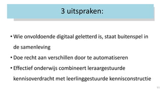 3 uitspraken:
11
• Wie onvoldoende digitaal geletterd is, staat buitenspel in
de samenleving
• Doe recht aan verschillen door te automatiseren
• Effectief onderwijs combineert leraargestuurde
kennisoverdracht met leerlinggestuurde kennisconstructie
 