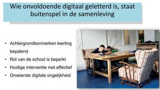 12
Wie onvoldoende digitaal geletterd is, staat
buitenspel in de samenleving
• Achtergrondkenmerken leerling
bepalend
• Rol van de school is beperkt
• Huidige interventie niet effectief
• Groeiende digitale ongelijkheid
 