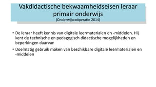 Vakdidactische bekwaamheidseisen leraar
primair onderwijs
(Onderwijscoöperatie 2014)
• De leraar heeft kennis van digitale leermaterialen en -middelen. Hij
kent de technische en pedagogisch didactische mogelijkheden en
beperkingen daarvan
• Doelmatig gebruik maken van beschikbare digitale leermaterialen en
-middelen
 