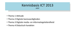 Kennisbasis ICT 2013
ADEF
• Thema 1 Attitude
• Thema 2 Digitale basisvaardigheden
• Thema 3 Digitale media- en informatiegeletterdheid
• Thema 4 Didactisch handelen
 