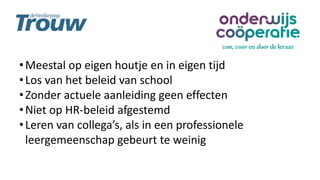 •Meestal op eigen houtje en in eigen tijd
•Los van het beleid van school
•Zonder actuele aanleiding geen effecten
•Niet op HR-beleid afgestemd
•Leren van collega’s, als in een professionele
leergemeenschap gebeurt te weinig
 