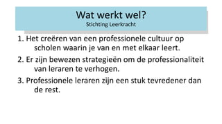 Wat werkt wel?
Stichting Leerkracht
1. Het creëren van een professionele cultuur op
scholen waarin je van en met elkaar leert.
2. Er zijn bewezen strategieën om de professionaliteit
van leraren te verhogen.
3. Professionele leraren zijn een stuk tevredener dan
de rest.
 