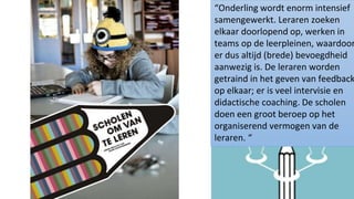 46
“Onderling wordt enorm intensief
samengewerkt. Leraren zoeken
elkaar doorlopend op, werken in
teams op de leerpleinen, waardoor
er dus altijd (brede) bevoegdheid
aanwezig is. De leraren worden
getraind in het geven van feedback
op elkaar; er is veel intervisie en
didactische coaching. De scholen
doen een groot beroep op het
organiserend vermogen van de
leraren. “
 