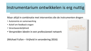 Instrumentarium ontwikkelen is erg nuttig
Maar altijd in combinatie met interventies die de instrumenten dragen
• Autonomie en samenwerking
• Actief om feedback vragen
• Verantwoordelijkheid
• Verspreiden ideeën in een professioneel netwerk
(Michael Fullan – Vrijheid in verandering 2016)
 
