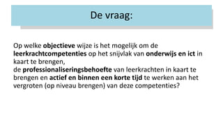 De vraag:
Op welke objectieve wijze is het mogelijk om de
leerkrachtcompetenties op het snijvlak van onderwijs en ict in
kaart te brengen,
de professionaliseringsbehoefte van leerkrachten in kaart te
brengen en actief en binnen een korte tijd te werken aan het
vergroten (op niveau brengen) van deze competenties?
 