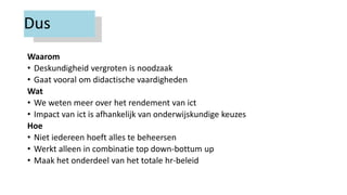 Dus
Waarom
• Deskundigheid vergroten is noodzaak
• Gaat vooral om didactische vaardigheden
Wat
• We weten meer over het rendement van ict
• Impact van ict is afhankelijk van onderwijskundige keuzes
Hoe
• Niet iedereen hoeft alles te beheersen
• Werkt alleen in combinatie top down-bottum up
• Maak het onderdeel van het totale hr-beleid
 