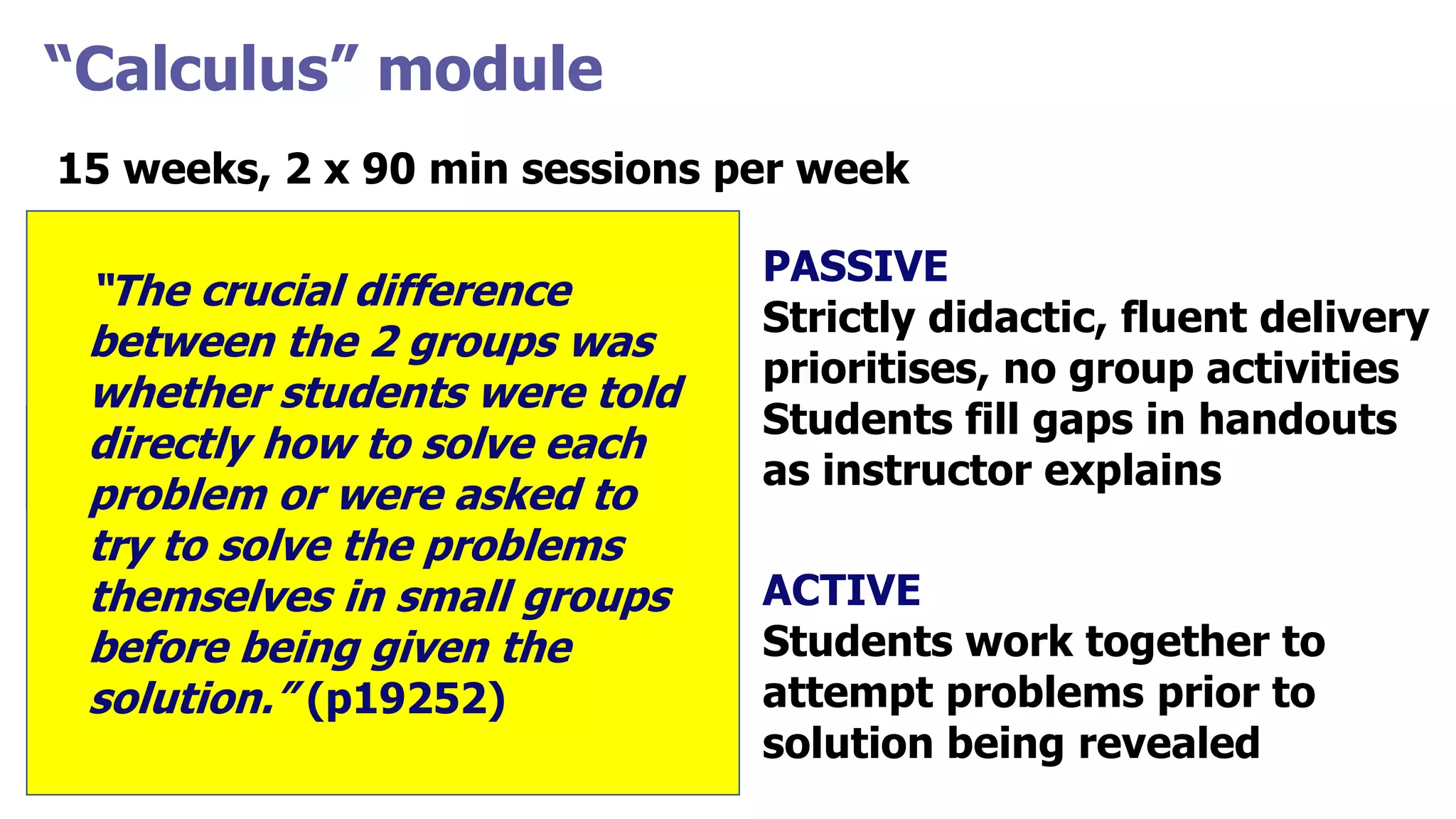 “Calculus” module
15 weeks, 2 x 90 min sessions per week
ACTIVE
Weeks 1-11
“Interactive lecture”
PASSIVE
Topic 1
STATICS
FCI scores
CLASS scores
PASSIVE
Strictly didactic, fluent delivery
prioritises, no group activities
Students fill gaps in handouts
as instructor explains
ACTIVE
Students work together to
attempt problems prior to
solution being revealed
“The crucial difference
between the 2 groups was
whether students were told
directly how to solve each
problem or were asked to
try to solve the problems
themselves in small groups
before being given the
solution.” (p19252)
 