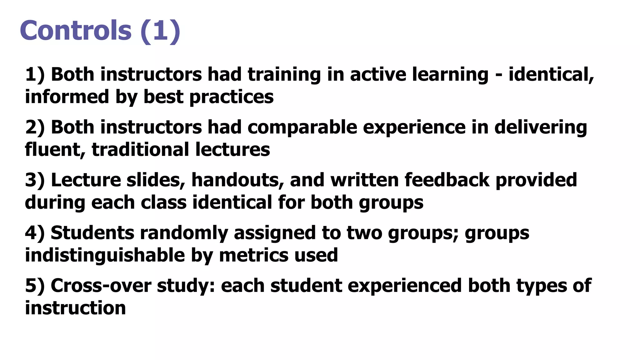 Controls (1)
1) Both instructors had training in active learning - identical,
informed by best practices
2) Both instructors had comparable experience in delivering
fluent, traditional lectures
3) Lecture slides, handouts, and written feedback provided
during each class identical for both groups
4) Students randomly assigned to two groups; groups
indistinguishable by metrics used
5) Cross-over study: each student experienced both types of
instruction
 