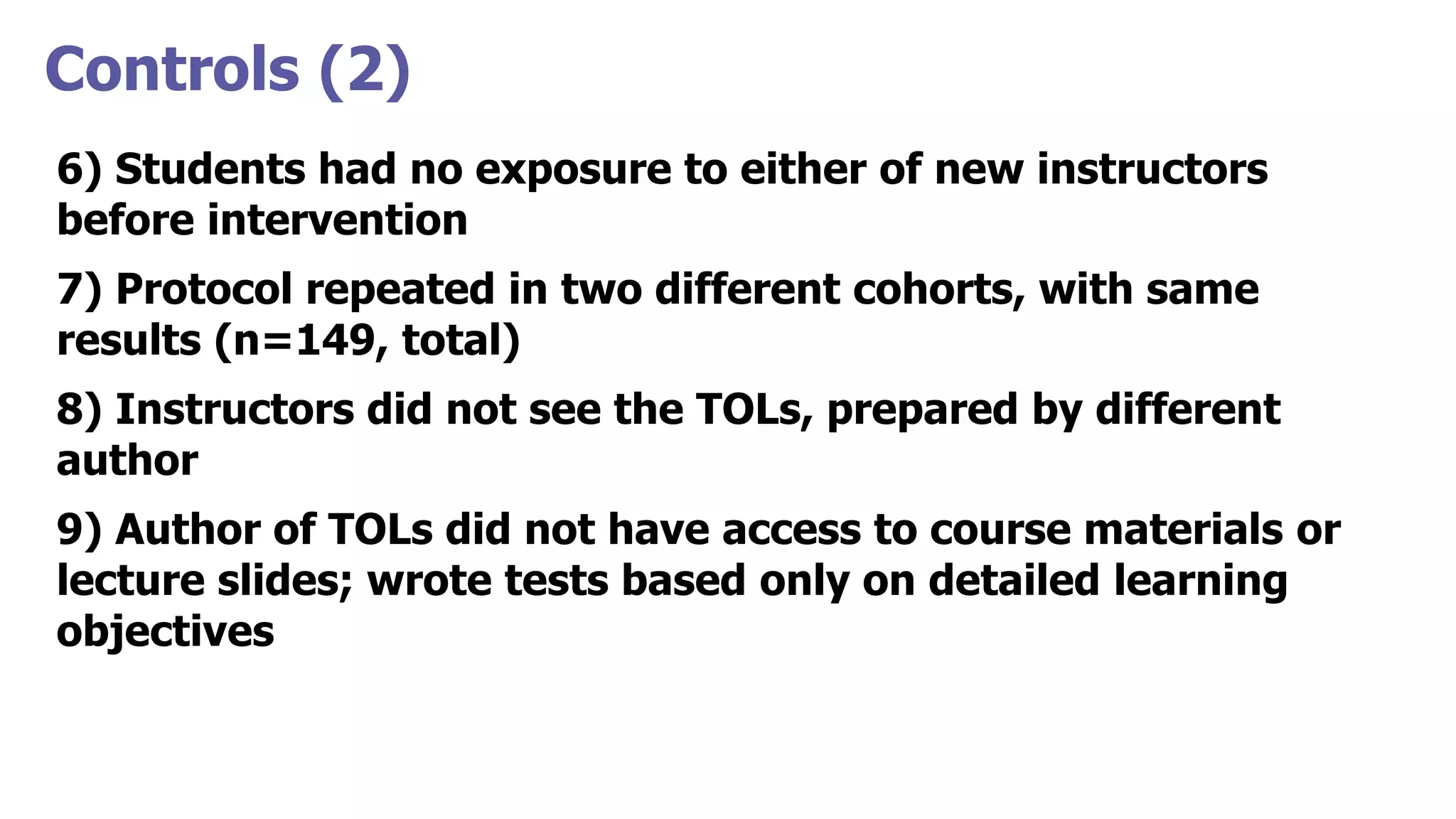 Controls (2)
6) Students had no exposure to either of new instructors
before intervention
7) Protocol repeated in two different cohorts, with same
results (n=149, total)
8) Instructors did not see the TOLs, prepared by different
author
9) Author of TOLs did not have access to course materials or
lecture slides; wrote tests based only on detailed learning
objectives
 