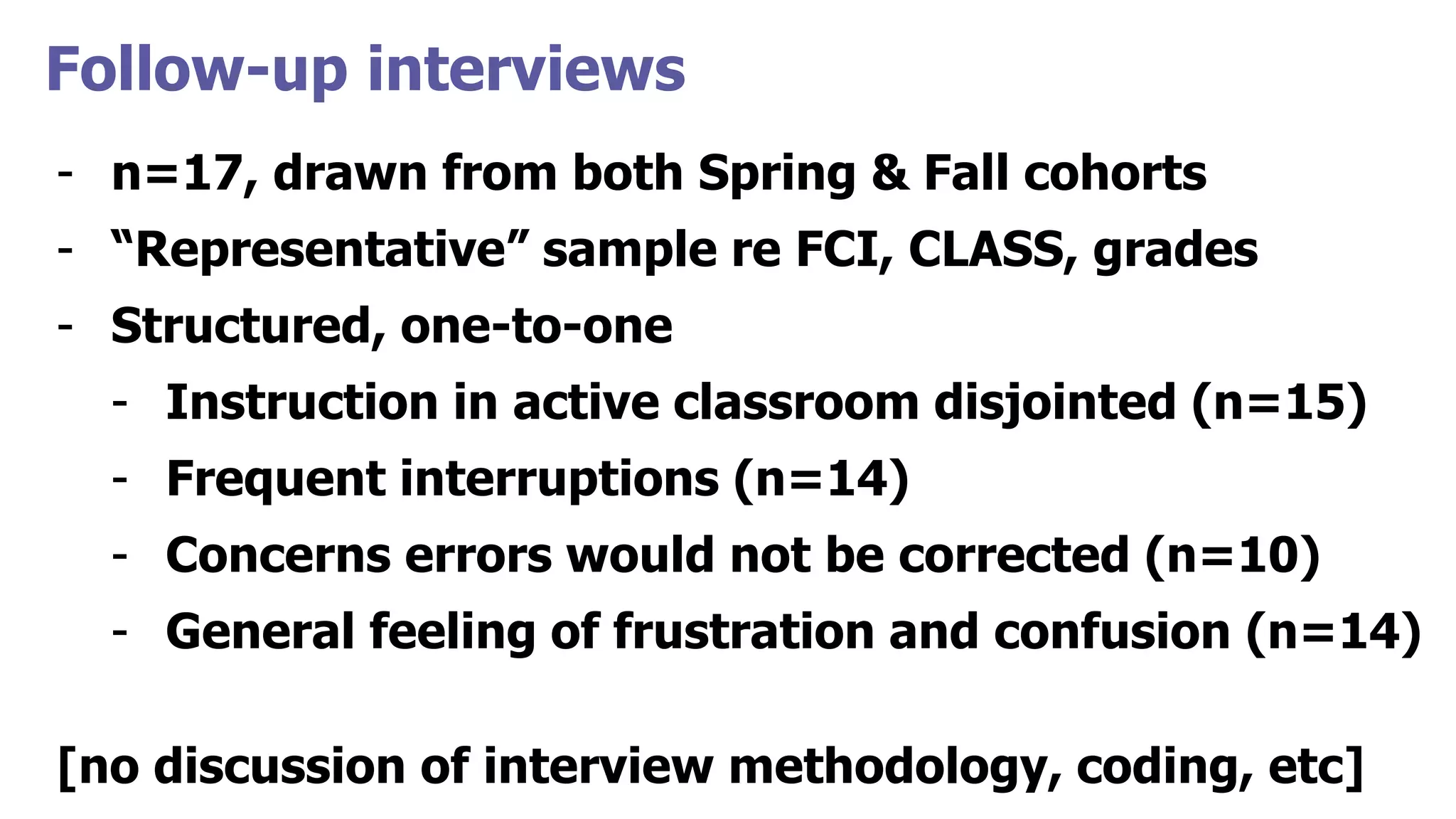 Follow-up interviews
- n=17, drawn from both Spring & Fall cohorts
- “Representative” sample re FCI, CLASS, grades
- Structured, one-to-one
- Instruction in active classroom disjointed (n=15)
- Frequent interruptions (n=14)
- Concerns errors would not be corrected (n=10)
- General feeling of frustration and confusion (n=14)
[no discussion of interview methodology, coding, etc]
 