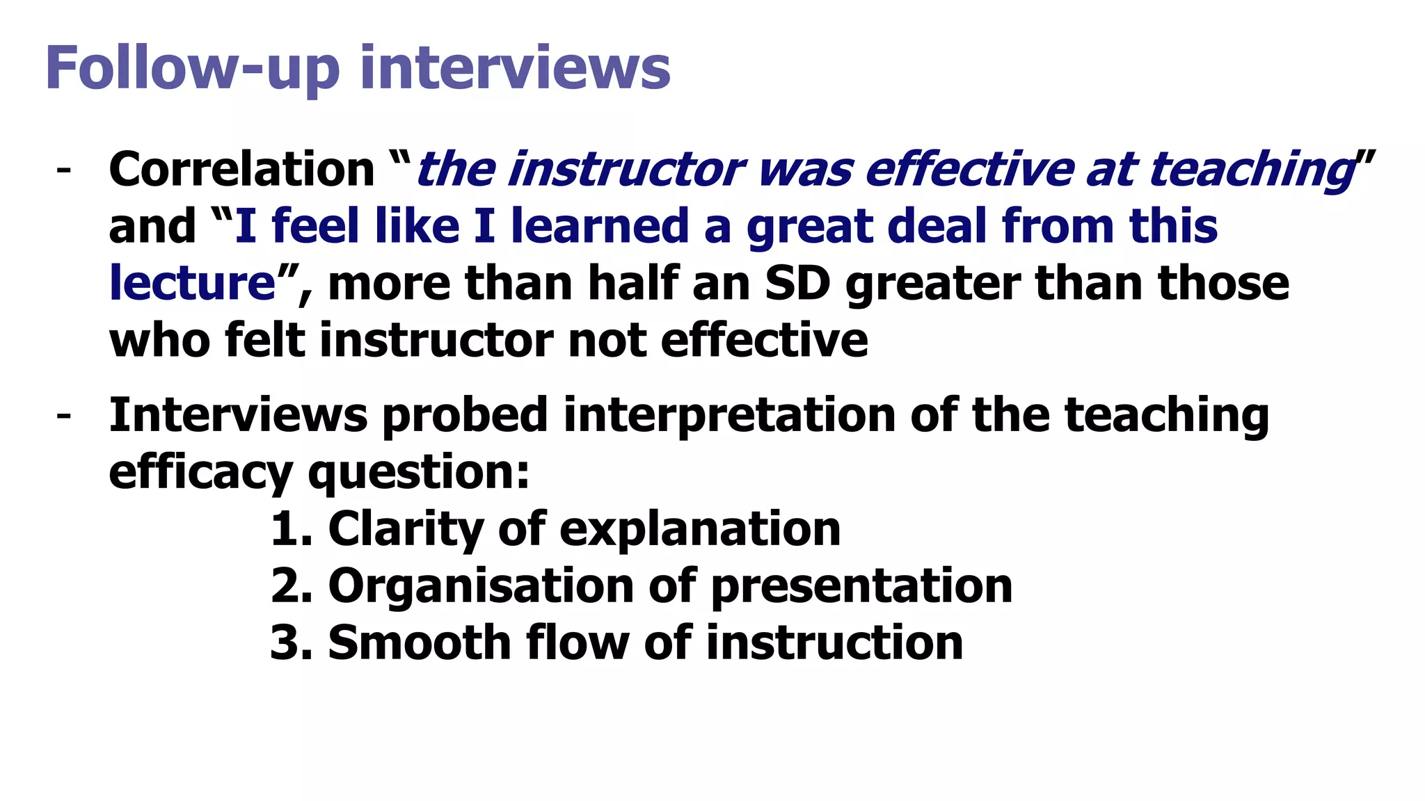 Follow-up interviews
- Correlation “the instructor was effective at teaching”
and “I feel like I learned a great deal from this
lecture”, more than half an SD greater than those
who felt instructor not effective
- Interviews probed interpretation of the teaching
efficacy question:
1. Clarity of explanation
2. Organisation of presentation
3. Smooth flow of instruction
 