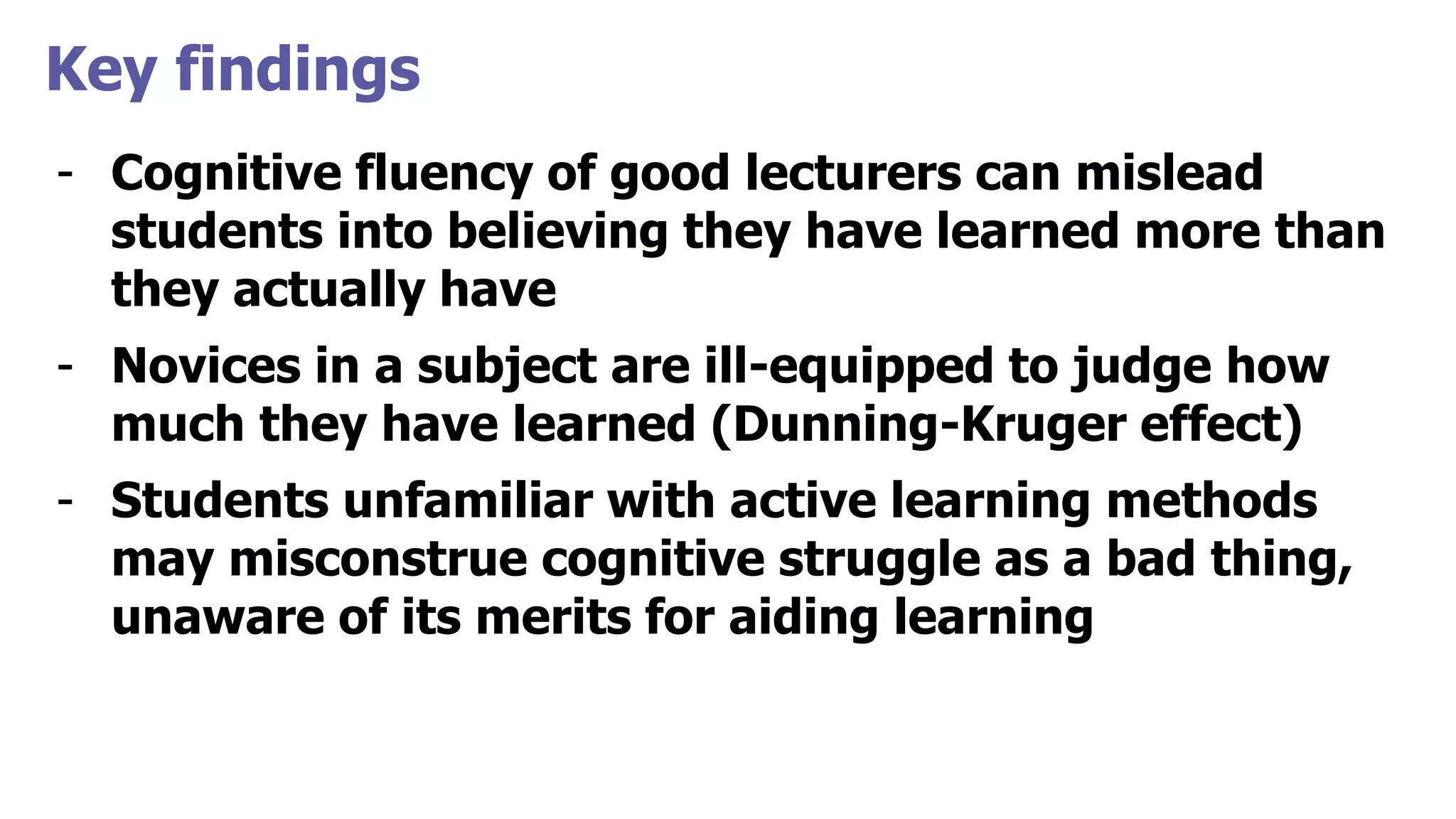 Key findings
- Cognitive fluency of good lecturers can mislead
students into believing they have learned more than
they actually have
- Novices in a subject are ill-equipped to judge how
much they have learned (Dunning-Kruger effect)
- Students unfamiliar with active learning methods
may misconstrue cognitive struggle as a bad thing,
unaware of its merits for aiding learning
 