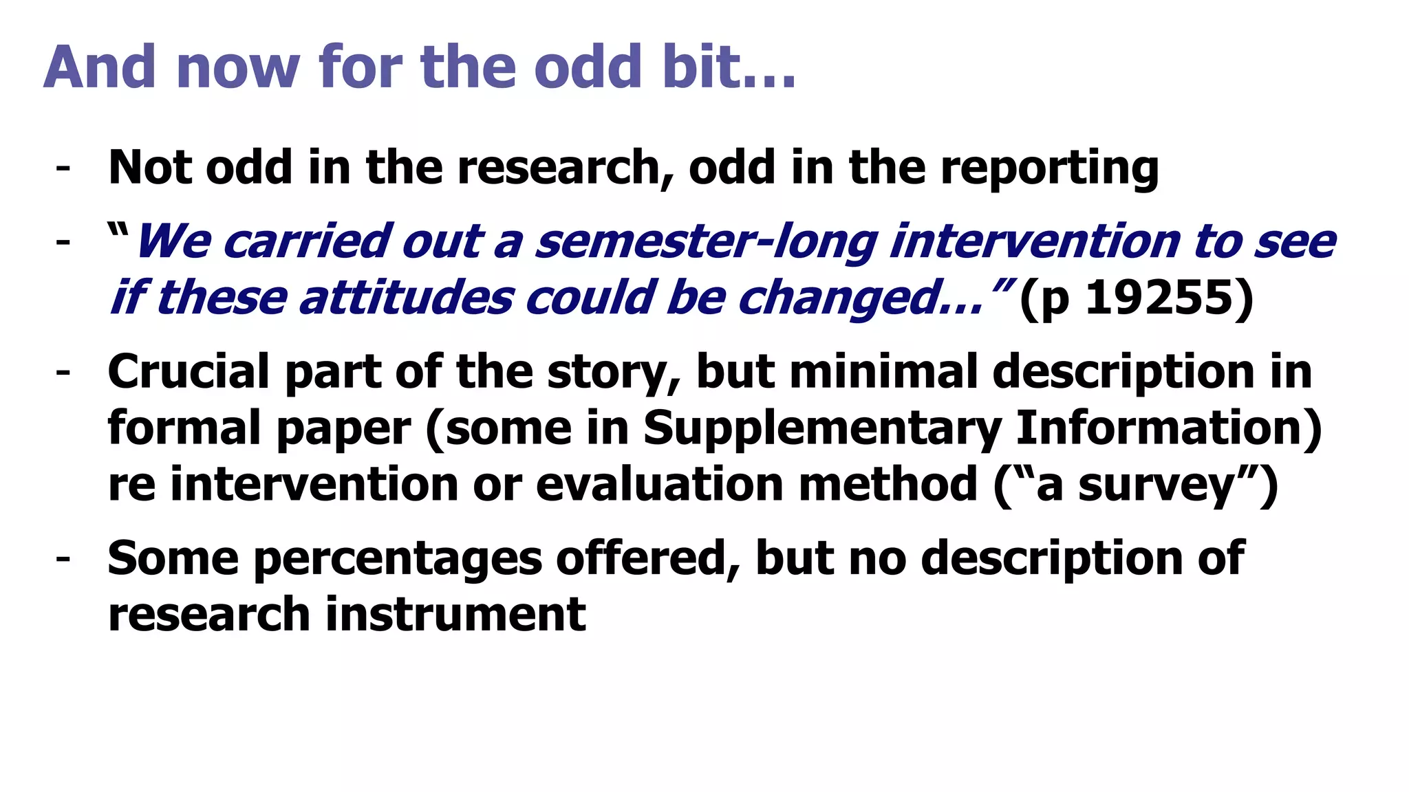 And now for the odd bit…
- Not odd in the research, odd in the reporting
- “We carried out a semester-long intervention to see
if these attitudes could be changed…” (p 19255)
- Crucial part of the story, but minimal description in
formal paper (some in Supplementary Information)
re intervention or evaluation method (“a survey”)
- Some percentages offered, but no description of
research instrument
 
