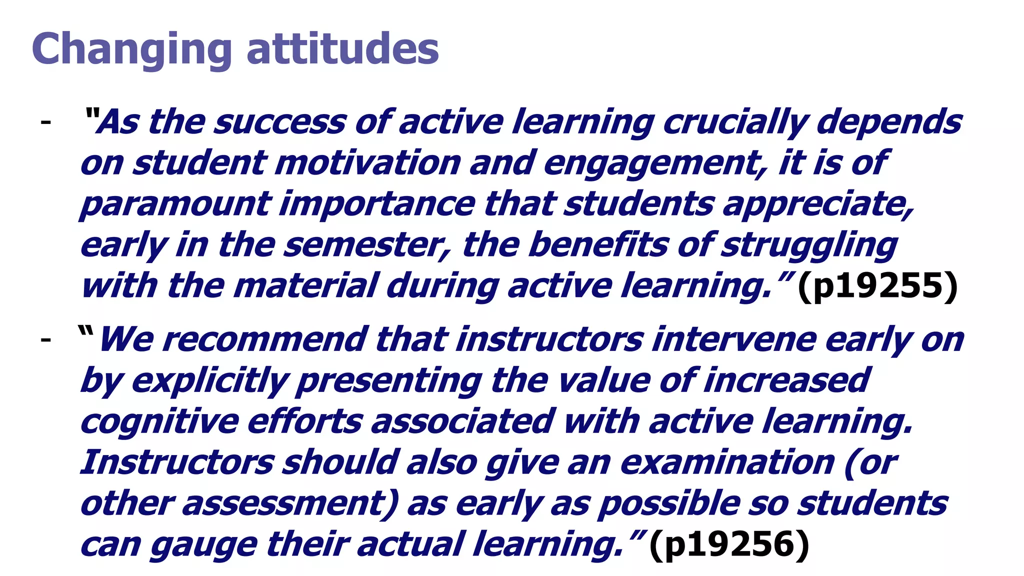Changing attitudes
- “As the success of active learning crucially depends
on student motivation and engagement, it is of
paramount importance that students appreciate,
early in the semester, the benefits of struggling
with the material during active learning.” (p19255)
- “We recommend that instructors intervene early on
by explicitly presenting the value of increased
cognitive efforts associated with active learning.
Instructors should also give an examination (or
other assessment) as early as possible so students
can gauge their actual learning.” (p19256)
 